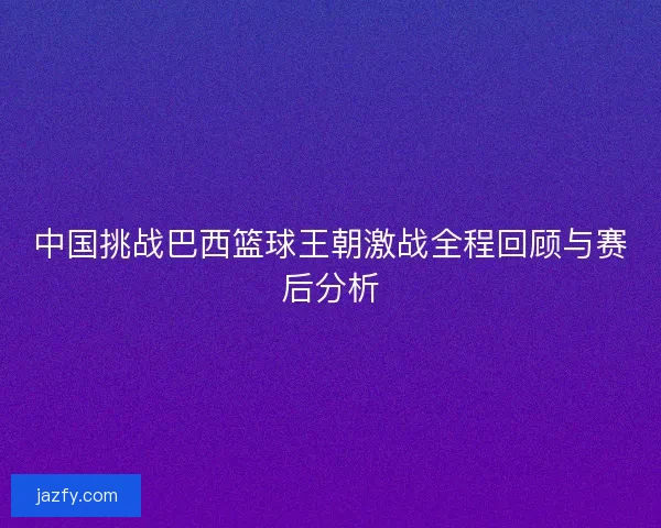 中国挑战巴西篮球王朝激战全程回顾与赛后分析
