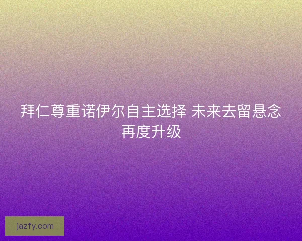 拜仁尊重诺伊尔自主选择 未来去留悬念再度升级