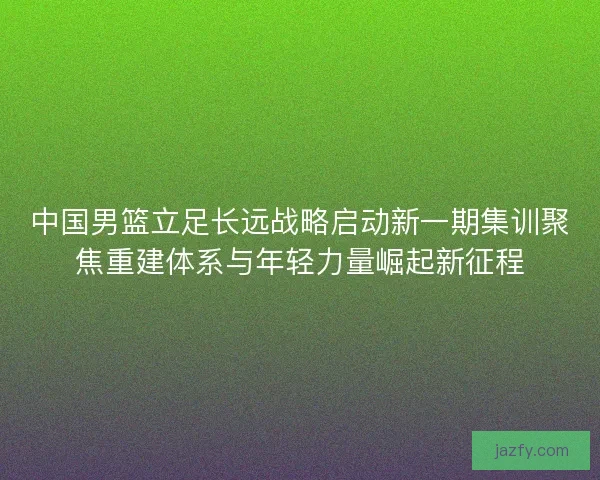 中国男篮立足长远战略启动新一期集训聚焦重建体系与年轻力量崛起新征程
