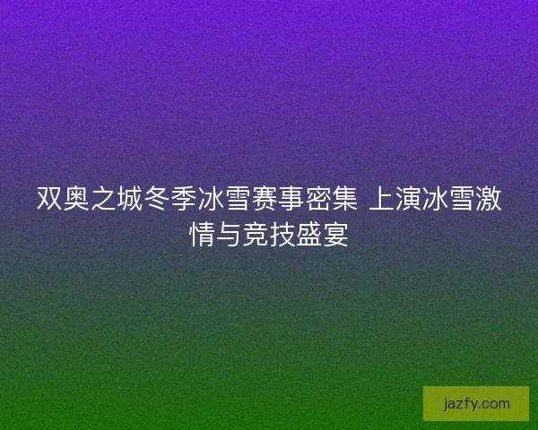 双奥之城冬季冰雪赛事密集 上演冰雪激情与竞技盛宴