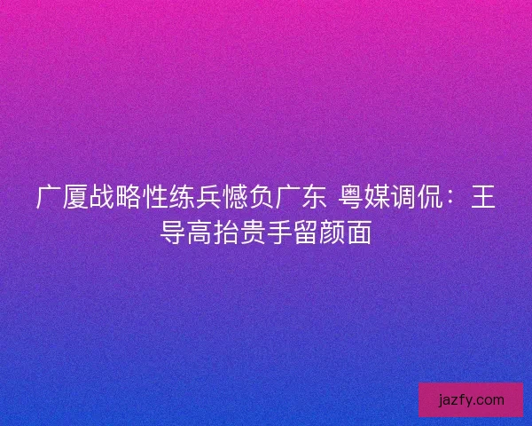 广厦战略性练兵憾负广东 粤媒调侃：王导高抬贵手留颜面