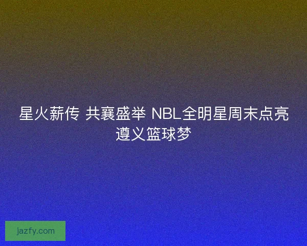 星火薪传 共襄盛举 NBL全明星周末点亮遵义篮球梦