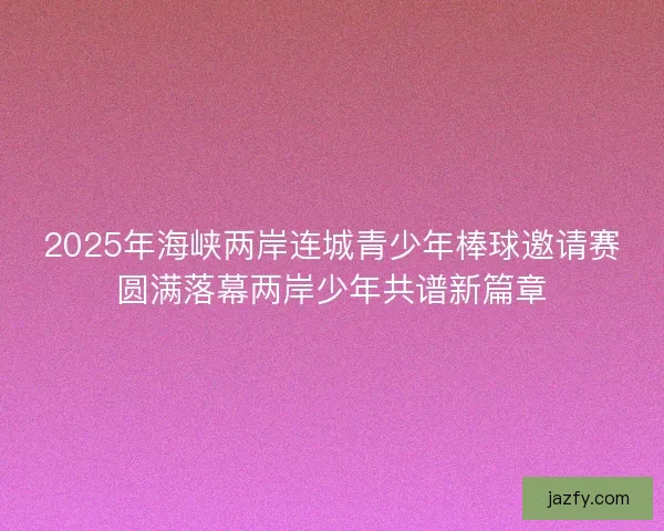 2025年海峡两岸连城青少年棒球邀请赛圆满落幕两岸少年共谱新篇章