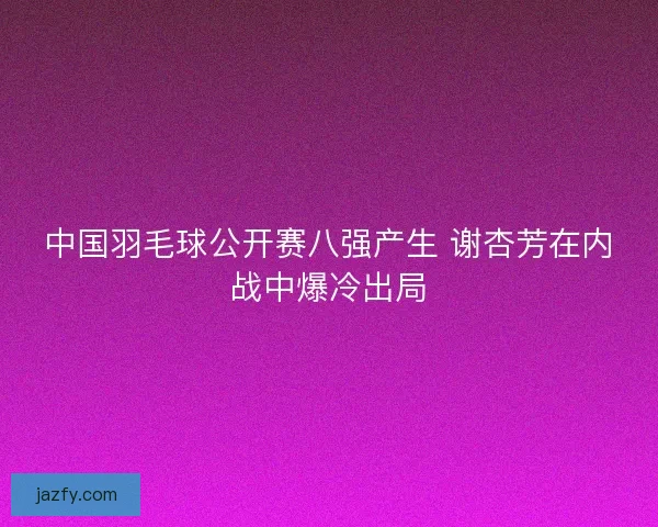 中国羽毛球公开赛八强产生 谢杏芳在内战中爆冷出局