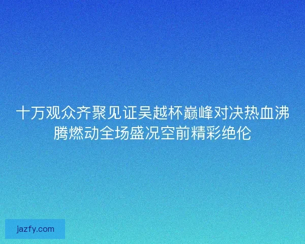 十万观众齐聚见证吴越杯巅峰对决热血沸腾燃动全场盛况空前精彩绝伦