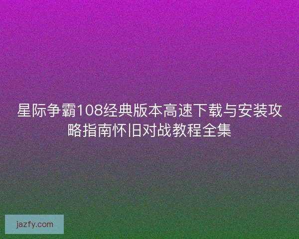星际争霸108经典版本高速下载与安装攻略指南怀旧对战教程全集