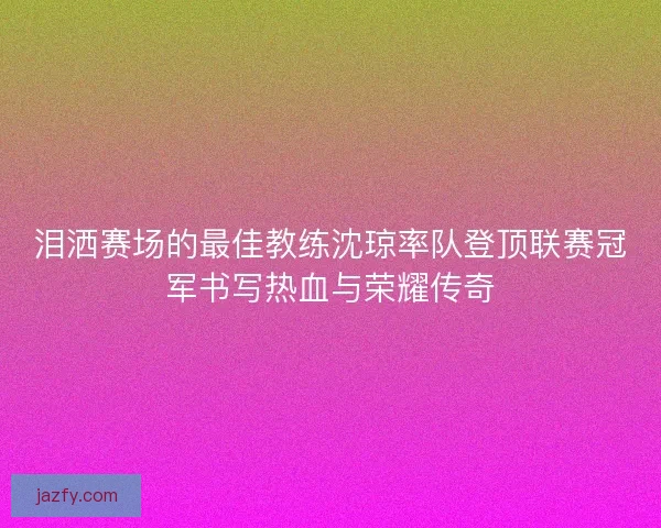 泪洒赛场的最佳教练沈琼率队登顶联赛冠军书写热血与荣耀传奇