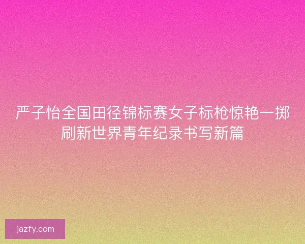 严子怡全国田径锦标赛女子标枪惊艳一掷刷新世界青年纪录书写新篇