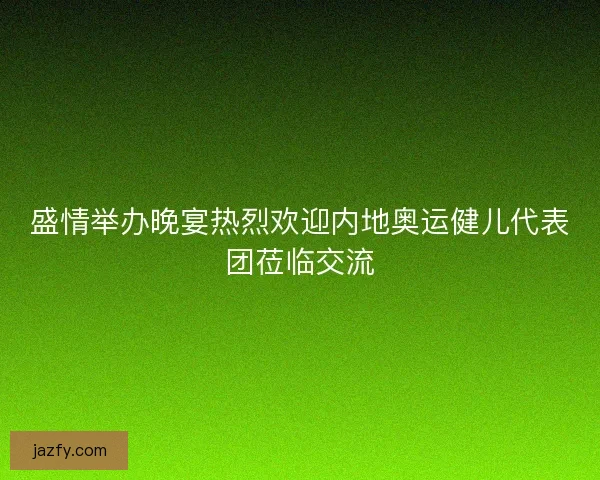 盛情举办晚宴热烈欢迎内地奥运健儿代表团莅临交流