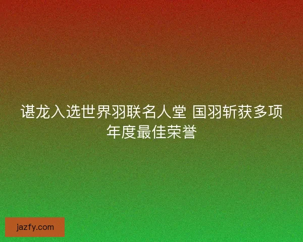 谌龙入选世界羽联名人堂 国羽斩获多项年度最佳荣誉