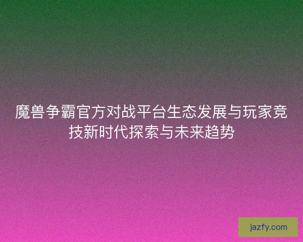 魔兽争霸官方对战平台生态发展与玩家竞技新时代探索与未来趋势